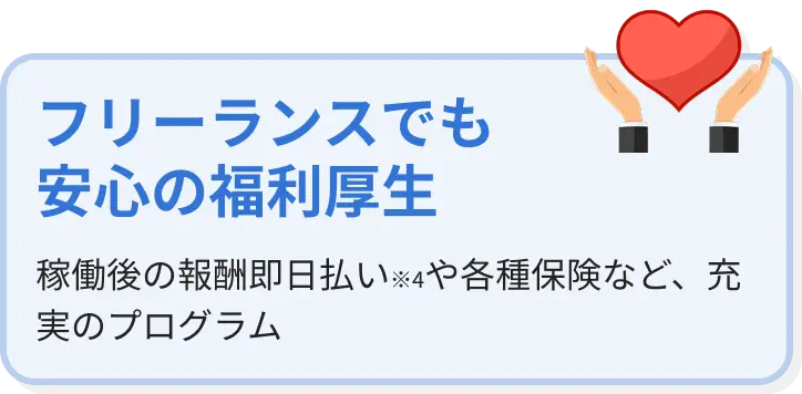 フリーランスでも安心の福利厚生 稼働後の報酬即日払い(※4)や各種保険など、充実のプログラム